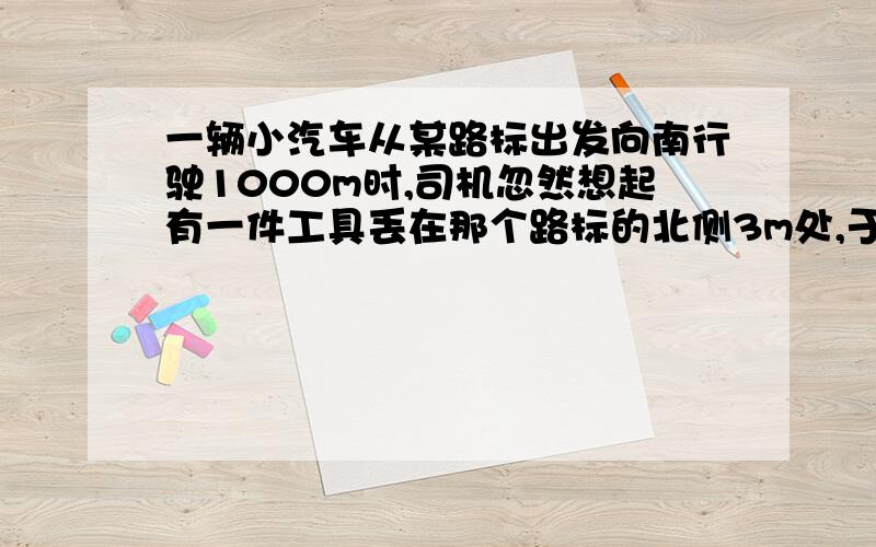 一辆小汽车从某路标出发向南行驶1000m时,司机忽然想起有一件工具丢在那个路标的北侧3m处,于是沿原路返回,找回工具后继