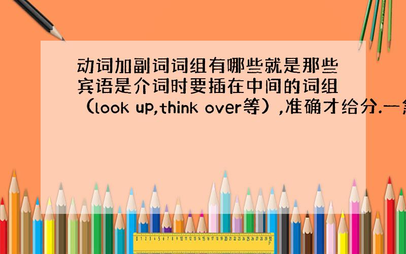 动词加副词词组有哪些就是那些宾语是介词时要插在中间的词组（look up,think over等）,准确才给分.一急打错