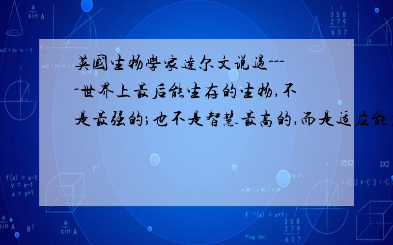 英国生物学家达尔文说过----世界上最后能生存的生物,不是最强的；也不是智慧最高的,而是适应能力最强的.