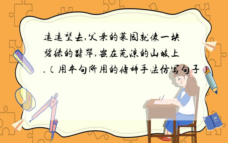 远远望去,父亲的菜园就像一块碧绿的翡翠,嵌在荒凉的山坡上.（用本句所用的修辞手法仿写句子）