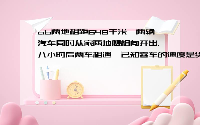 ab两地相距648千米,两辆汽车同时从家两地想相向开出.八小时后两车相遇,已知客车的速度是货车的两倍,