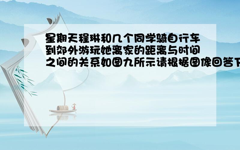 星期天程琳和几个同学骑自行车到郊外游玩她离家的距离与时间之间的关系如图九所示请根据图像回答下列问题.4题,