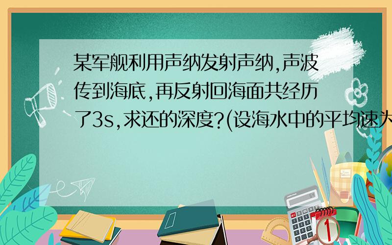 某军舰利用声纳发射声纳,声波传到海底,再反射回海面共经历了3s,求还的深度?(设海水中的平均速为1530m/s