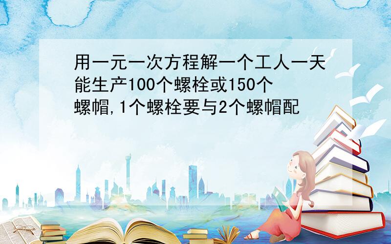 用一元一次方程解一个工人一天能生产100个螺栓或150个螺帽,1个螺栓要与2个螺帽配