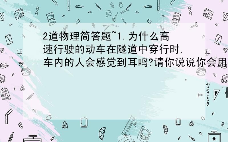 2道物理简答题~1.为什么高速行驶的动车在隧道中穿行时,车内的人会感觉到耳鸣?请你说说你会用什么设计解决这个问题?2.为