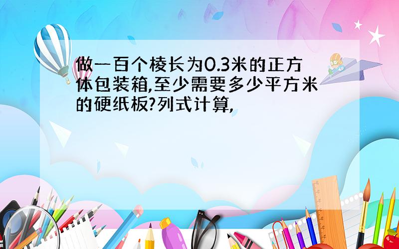 做一百个棱长为0.3米的正方体包装箱,至少需要多少平方米的硬纸板?列式计算,