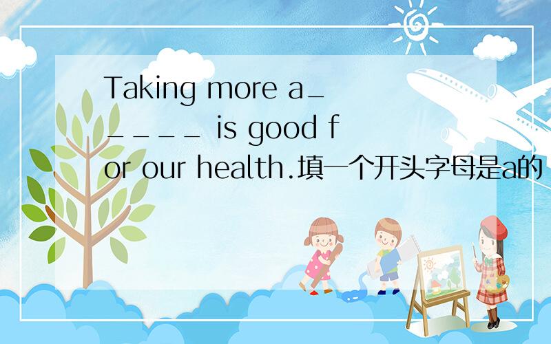 Taking more a_____ is good for our health.填一个开头字母是a的