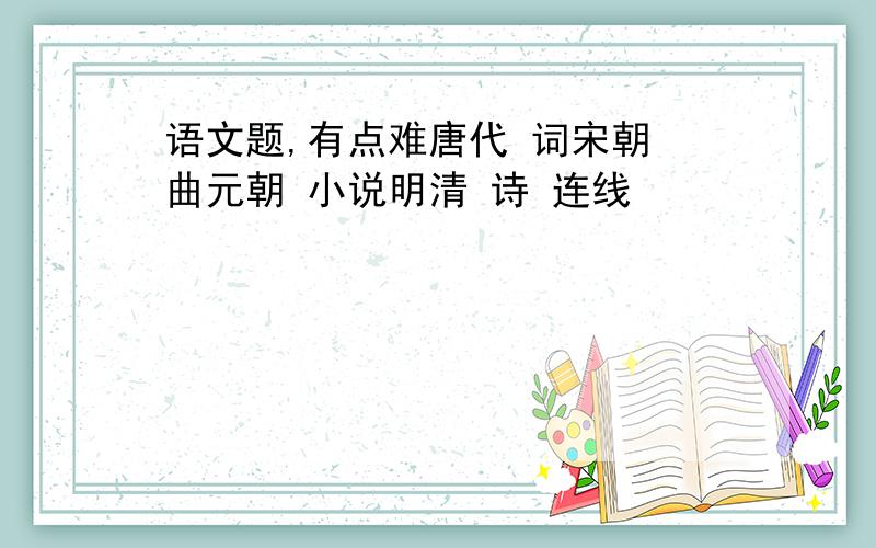 语文题,有点难唐代 词宋朝 曲元朝 小说明清 诗 连线