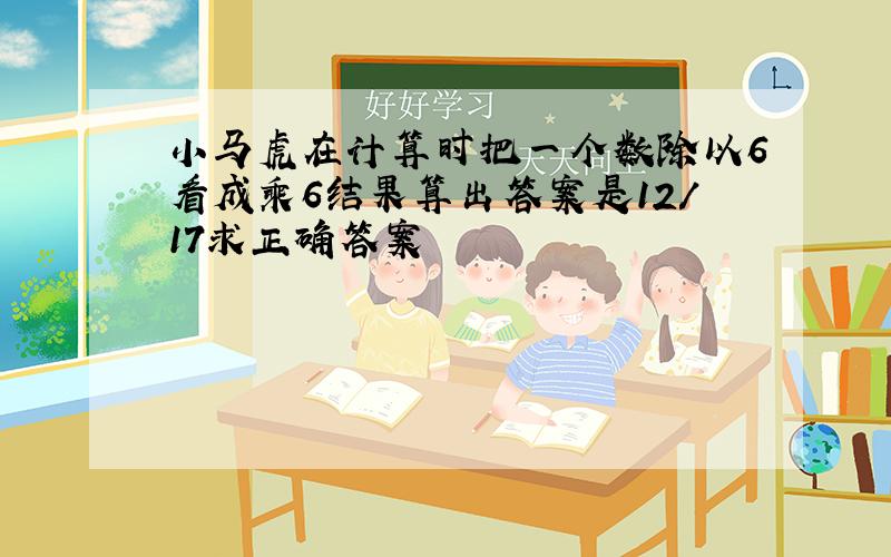 小马虎在计算时把一个数除以6看成乘6结果算出答案是12/17求正确答案