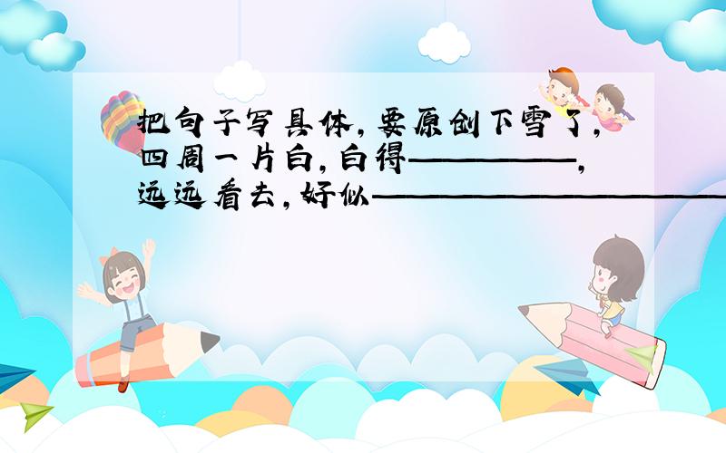 把句子写具体,要原创下雪了,四周一片白,白得—————,远远看去,好似————————————.