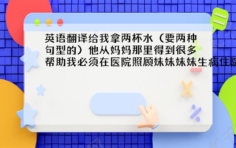 英语翻译给我拿两杯水（要两种句型的）他从妈妈那里得到很多帮助我必须在医院照顾妹妹妹妹生病住院了踢足球怎么样?（表示建议）