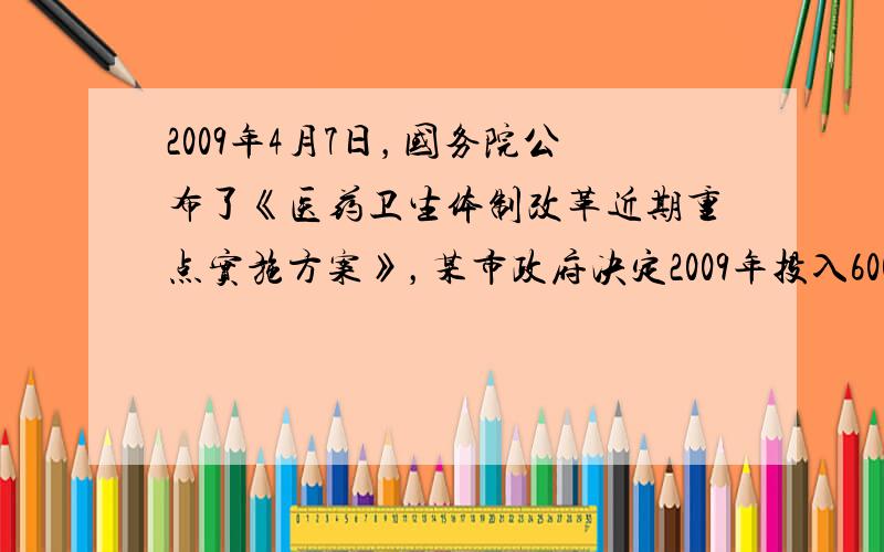 2009年4月7日，国务院公布了《医药卫生体制改革近期重点实施方案》，某市政府决定2009年投入6000万元用于改善医疗