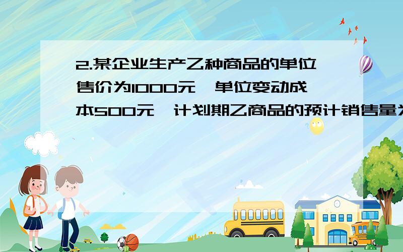 2.某企业生产乙种商品的单位售价为1000元,单位变动成本500元,计划期乙商品的预计销售量为1000件,其固定