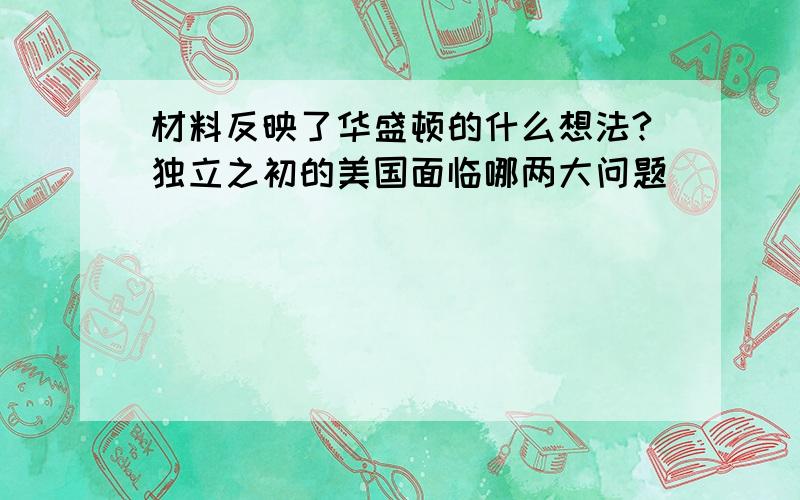 材料反映了华盛顿的什么想法?独立之初的美国面临哪两大问题