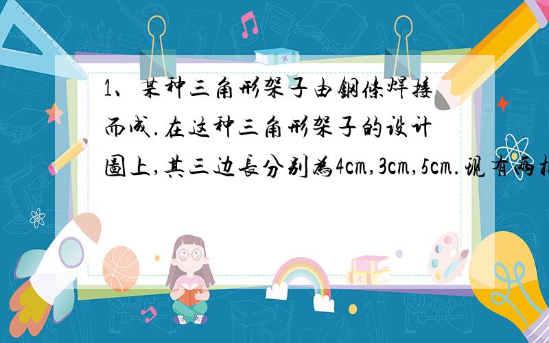 1、某种三角形架子由钢条焊接而成.在这种三角形架子的设计图上,其三边长分别为4cm,3cm,5cm.现有两根钢条,一根长