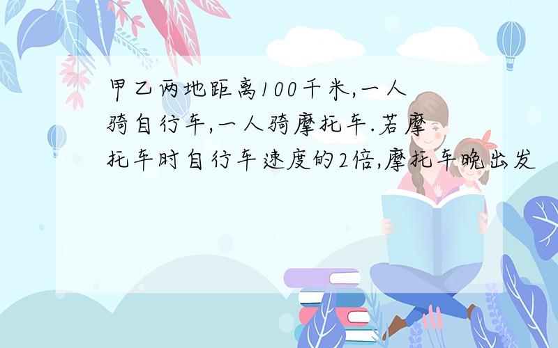 甲乙两地距离100千米,一人骑自行车,一人骑摩托车.若摩托车时自行车速度的2倍,摩托车晚出发