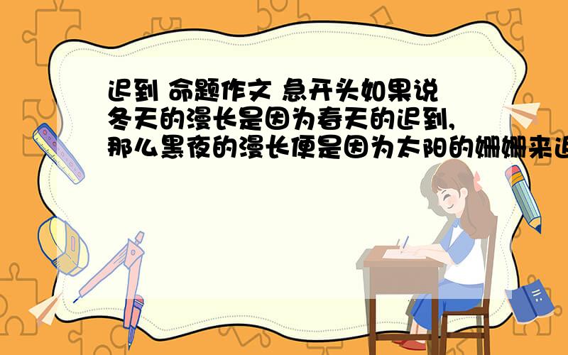 迟到 命题作文 急开头如果说冬天的漫长是因为春天的迟到,那么黑夜的漫长便是因为太阳的姗姗来迟.但春天终究会来,皑皑白雪终