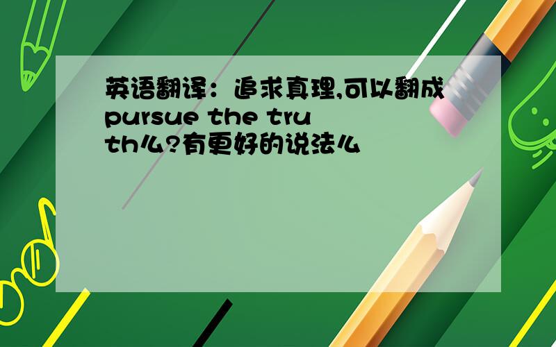 英语翻译：追求真理,可以翻成pursue the truth么?有更好的说法么