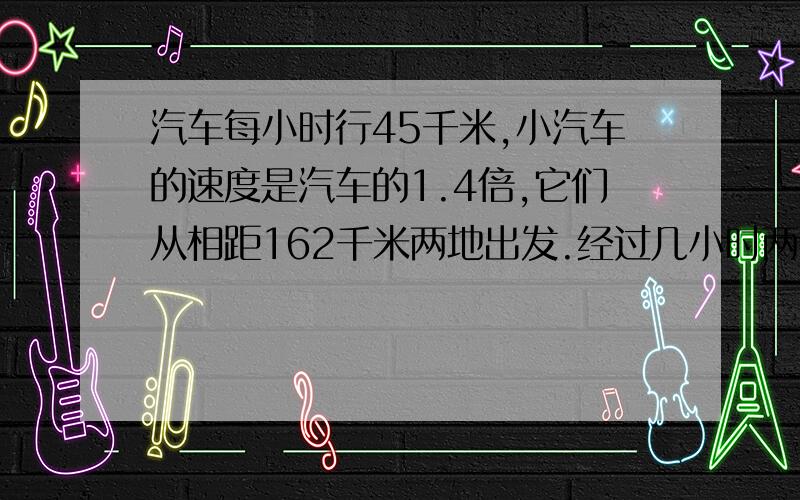 汽车每小时行45千米,小汽车的速度是汽车的1.4倍,它们从相距162千米两地出发.经过几小时两车相遇?