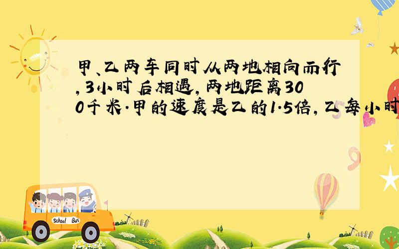 甲、乙两车同时从两地相向而行,3小时后相遇,两地距离300千米.甲的速度是乙的1.5倍,乙每小时行多少千