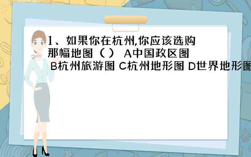 1、如果你在杭州,你应该选购那幅地图（ ） A中国政区图 B杭州旅游图 C杭州地形图 D世界地形图