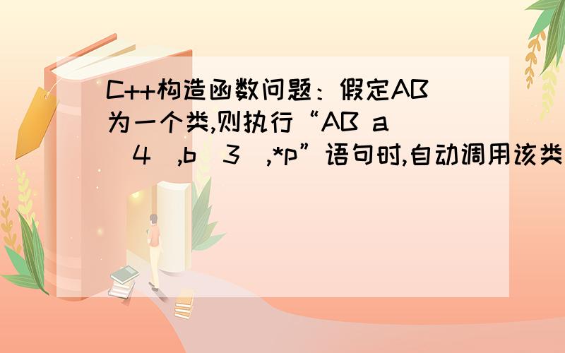 C++构造函数问题：假定AB为一个类,则执行“AB a (4),b[3],*p”语句时,自动调用该类构造函数的次数为4