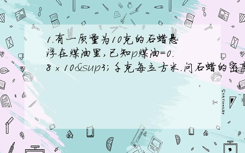 1.有一质量为10克的石蜡悬浮在煤油里,已知p煤油=0.8×10³千克每立方米.问石蜡的密度为多少?石蜡受到的