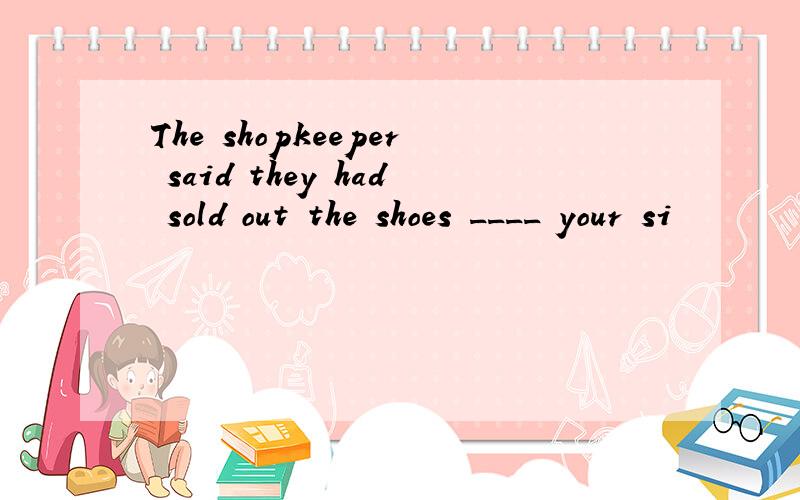 The shopkeeper said they had sold out the shoes ____ your si