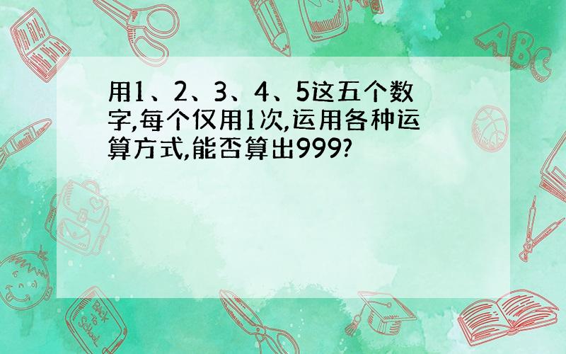 用1、2、3、4、5这五个数字,每个仅用1次,运用各种运算方式,能否算出999?