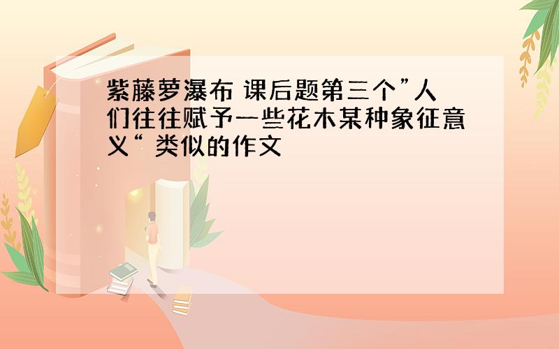 紫藤萝瀑布 课后题第三个”人们往往赋予一些花木某种象征意义“ 类似的作文