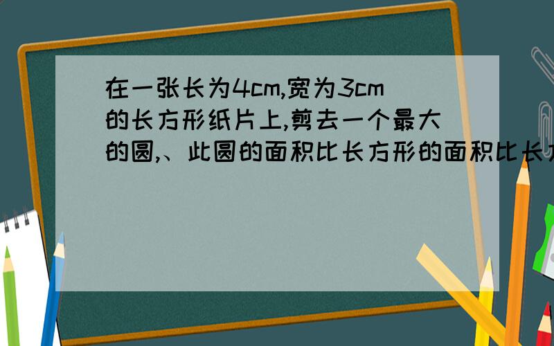 在一张长为4cm,宽为3cm的长方形纸片上,剪去一个最大的圆,、此圆的面积比长方形的面积比长方形的面积小