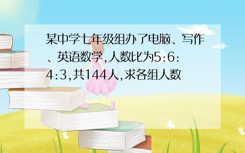 某中学七年级组办了电脑、写作、英语数学,人数比为5:6:4:3,共144人,求各组人数