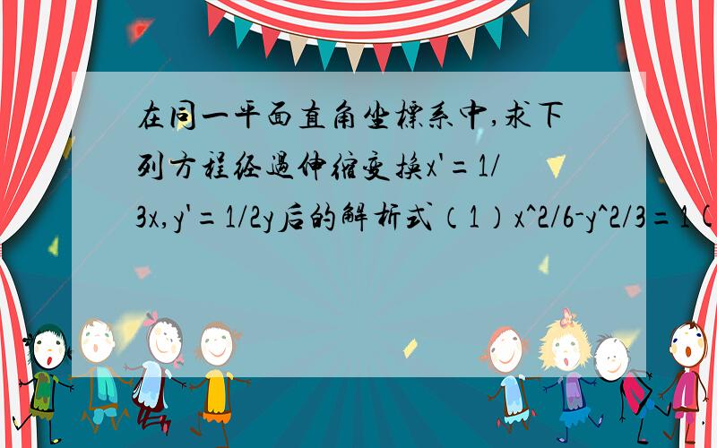 在同一平面直角坐标系中,求下列方程经过伸缩变换x'=1/3x,y'=1/2y后的解析式（1）x^2/6-y^2/3=1(