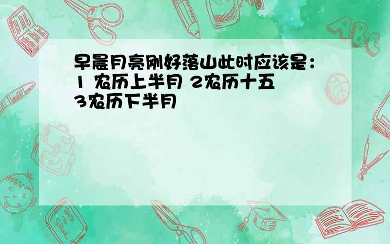 早晨月亮刚好落山此时应该是：1 农历上半月 2农历十五 3农历下半月