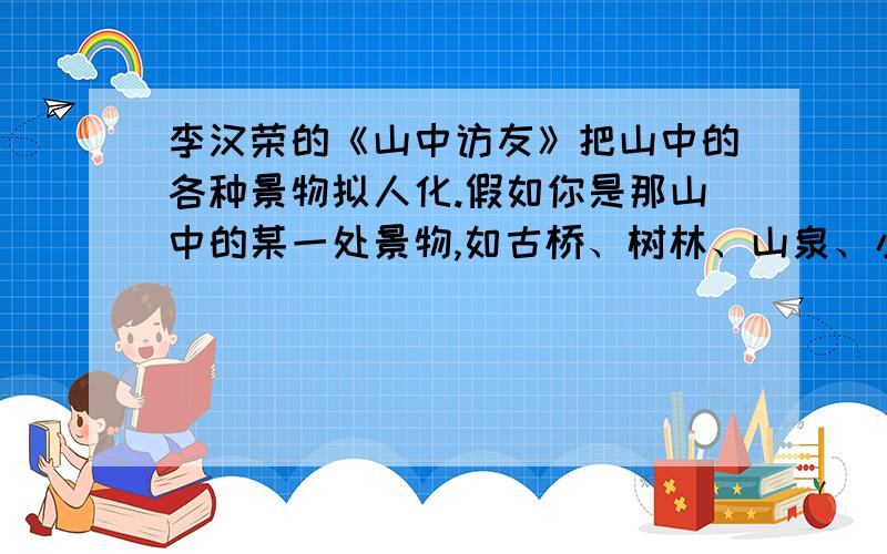 李汉荣的《山中访友》把山中的各种景物拟人化.假如你是那山中的某一处景物,如古桥、树林、山泉、小溪.,你与游人互诉心声,你