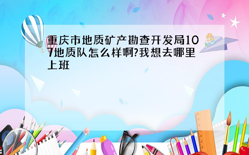 重庆市地质矿产勘查开发局107地质队怎么样啊?我想去哪里上班