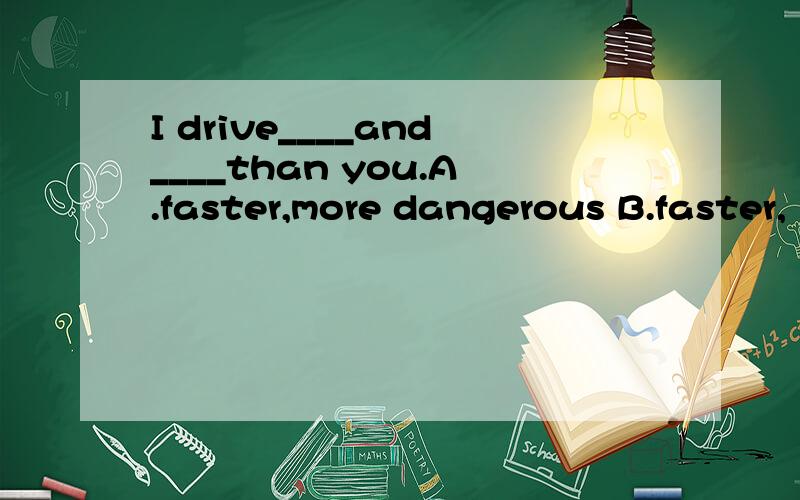 I drive____and____than you.A.faster,more dangerous B.faster,