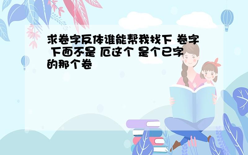 求卷字反体谁能帮我找下 卷字 下面不是 厄这个 是个已字的那个卷