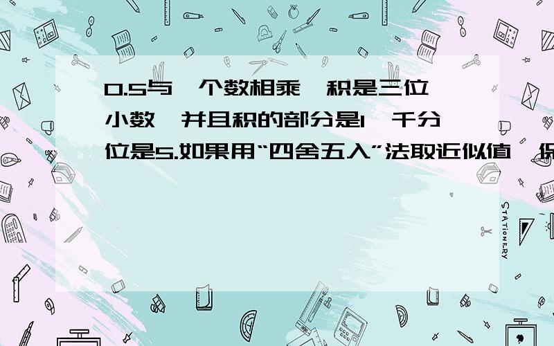 0.5与一个数相乘,积是三位小数,并且积的部分是1,千分位是5.如果用“四舍五入”法取近似值,保留整数,