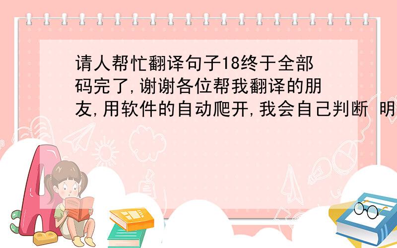 请人帮忙翻译句子18终于全部码完了,谢谢各位帮我翻译的朋友,用软件的自动爬开,我会自己判断 明天给你们分的.回答好的有加