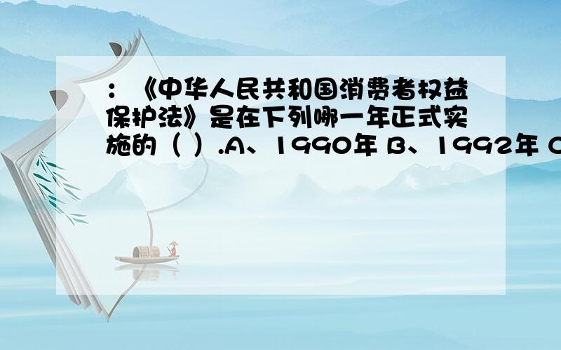 ：《中华人民共和国消费者权益保护法》是在下列哪一年正式实施的（ ）.A、1990年 B、1992年 C、1993年 D、