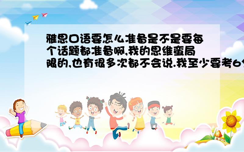 雅思口语要怎么准备是不是要每个话题都准备啊,我的思维蛮局限的,也有很多次都不会说.我至少要考6分哦