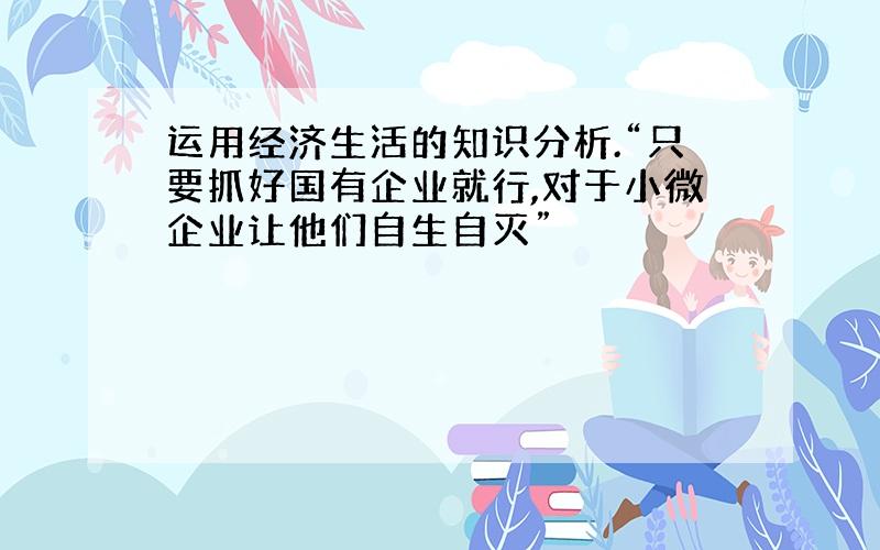 运用经济生活的知识分析.“只要抓好国有企业就行,对于小微企业让他们自生自灭”