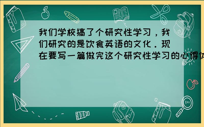 我们学校搞了个研究性学习，我们研究的是饮食英语的文化。现在要写一篇做完这个研究性学习的心得体会，不用多200到300字就