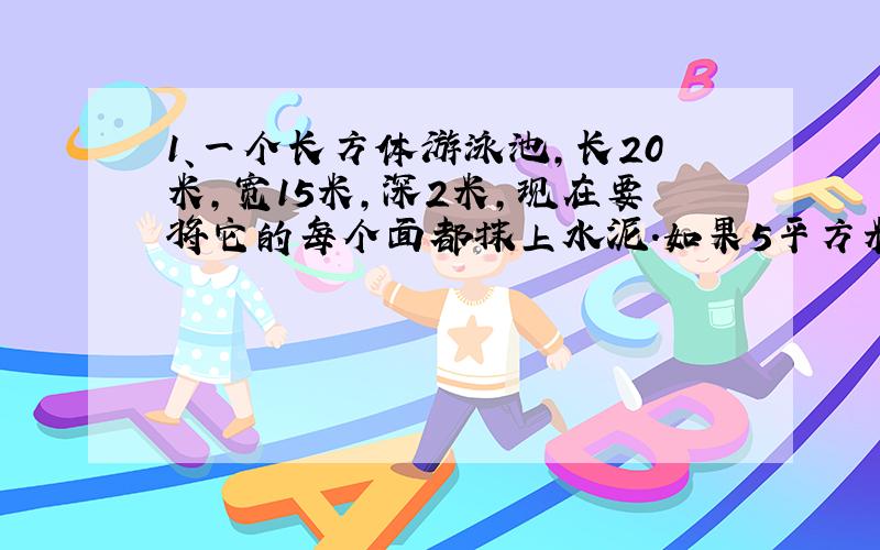 1、一个长方体游泳池,长20米,宽15米,深2米,现在要将它的每个面都抹上水泥.如果5平方米用水泥3千克,要用多少千克水