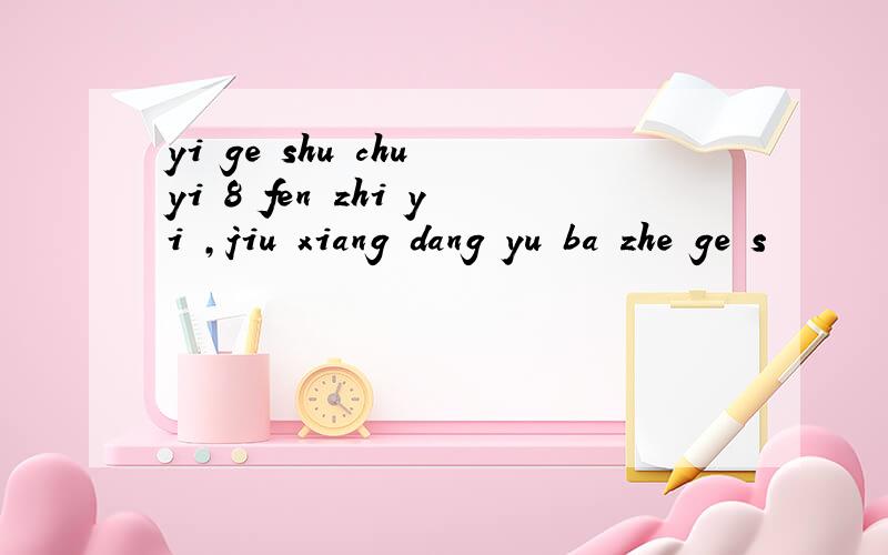 yi ge shu chu yi 8 fen zhi yi ,jiu xiang dang yu ba zhe ge s