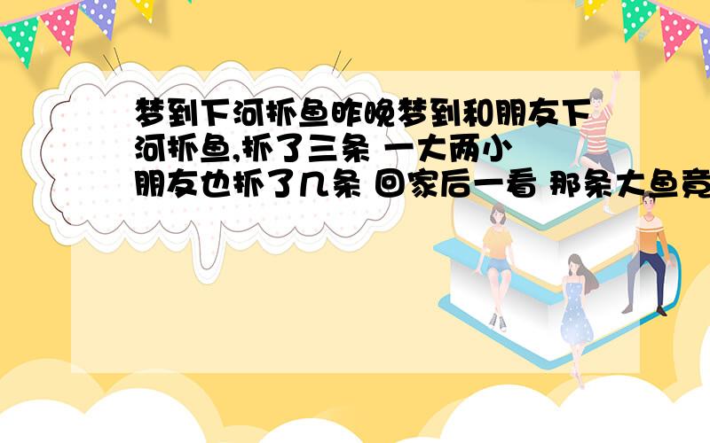 梦到下河抓鱼昨晚梦到和朋友下河抓鱼,抓了三条 一大两小 朋友也抓了几条 回家后一看 那条大鱼竟然坏了 请各位帮忙 看看是