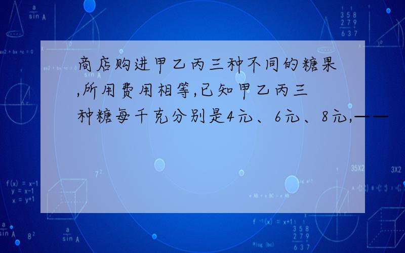 商店购进甲乙丙三种不同的糖果,所用费用相等,已知甲乙丙三种糖每千克分别是4元、6元、8元,——