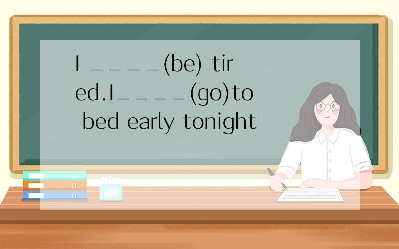 I ____(be) tired.I____(go)to bed early tonight