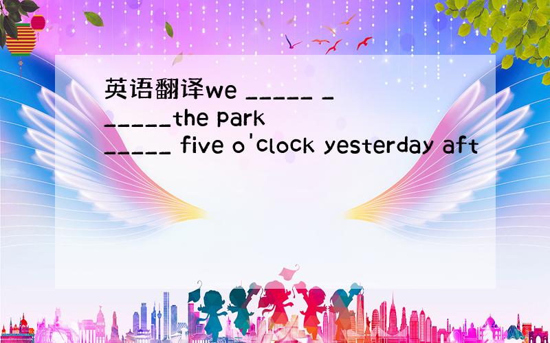 英语翻译we _____ ______the park _____ five o'clock yesterday aft